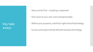 Key take
aways
 Story comes first – scripting is important
 Give room to your own voice and personality
 Define your purposes, and find a right kind of technology
 Curious and experimental attitude towards technology
 