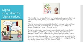 Digital
storytelling for
’digital natives’  ‘Remember the times when we had only three television channels,
cassette recorders, or cell phones that could only make phone
calls…’
 ’Digital generation uses digital technology transparently, without
thinking about it, marveling at it, or wondering about how it
works’ (Jukes, McCain & Crockett, 2010).
 Today’s children are used to capturing photos and videos during
their free time, and thus, digital storytelling allows them to
express content-area understanding familiar ways (Ohler, 2013.)
 However, digital storytelling is not just about using technology for
learning. Moreover, it is about story scripting, knowledge building,
creativity, communication, and collaboration.
 
