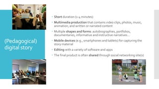 (Pedagogical)
digital story
 Short duration (1-4 minutes)
 Multimedia production that contains video clips, photos, music,
animation, and written or narrated content
 Multiple shapes and forms: autobiographies, portfolios,
documentaries, informative and instructive narratives…
 Mobile devices (e.g., smartphones and tablets) for capturing the
story material
 Editing with a variety of software and apps
 The final product is often shared through social networking site(s)
 