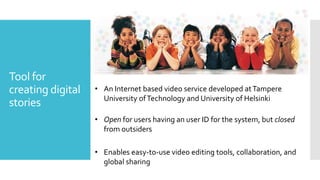 Tool for
creating digital
stories
• An Internet based video service developed atTampere
University ofTechnology and University of Helsinki
• Open for users having an user ID for the system, but closed
from outsiders
• Enables easy-to-use video editing tools, collaboration, and
global sharing
 