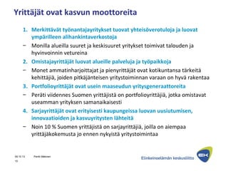 Yrittäjät ovat kasvun moottoreita
1. Merkittävät työnantajayritykset tuovat yhteisöverotuloja ja luovat
ympärilleen alihankintaverkostoja
– Monilla alueilla suuret ja keskisuuret yritykset toimivat talouden ja
hyvinvoinnin vetureina
2. Omistajayrittäjät luovat alueille palveluja ja työpaikkoja
– Monet ammatinharjoittajat ja pienyrittäjät ovat kotikuntansa tärkeitä
kehittäjiä, joiden pitkäjänteisen yritystoiminnan varaan on hyvä rakentaa
3. Portfolioyrittäjät ovat usein maaseudun yritysgeneraattoreita
– Peräti viidennes Suomen yrittäjistä on portfolioyrittäjiä, jotka omistavat
useamman yrityksen samanaikaisesti
4. Sarjayrittäjät ovat erityisesti kaupungeissa luovan uusiutumisen,
innovaatioiden ja kasvuyritysten lähteitä
– Noin 10 % Suomen yrittäjistä on sarjayrittäjiä, joilla on aiempaa
yrittäjäkokemusta jo ennen nykyistä yritystoimintaa
09.10.13 Pentti Mäkinen
10
 