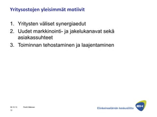 Yritysostojen yleisimmät motiivit
1. Yritysten väliset synergiaedut
2. Uudet markkinointi- ja jakelukanavat sekä
asiakassuhteet
3. Toiminnan tehostaminen ja laajentaminen
09.10.13 Pentti Mäkinen
12
 