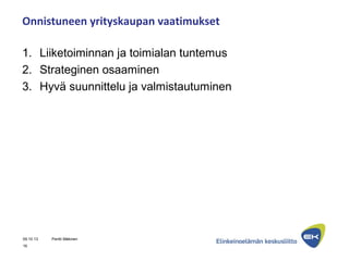 Onnistuneen yrityskaupan vaatimukset
1. Liiketoiminnan ja toimialan tuntemus
2. Strateginen osaaminen
3. Hyvä suunnittelu ja valmistautuminen
09.10.13 Pentti Mäkinen
16
 