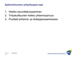 Epäonnistuneen yrityskaupan syyt
1. Heikko neuvotteluosaaminen
2. Yrityskulttuurien heikko yhteensopivuus
3. Puutteet johtamis- ja strategiaosaamisessa
09.10.13 Pentti Mäkinen
18
 