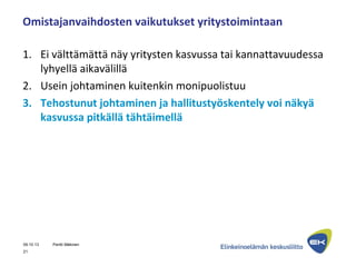 Omistajanvaihdosten vaikutukset yritystoimintaan
1. Ei välttämättä näy yritysten kasvussa tai kannattavuudessa
lyhyellä aikavälillä
2. Usein johtaminen kuitenkin monipuolistuu
3. Tehostunut johtaminen ja hallitustyöskentely voi näkyä
kasvussa pitkällä tähtäimellä
09.10.13 Pentti Mäkinen
21
 