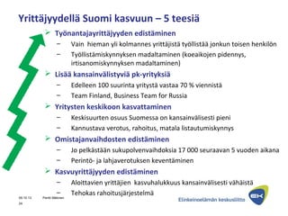 Yrittäjyydellä Suomi kasvuun – 5 teesiä
 Työnantajayrittäjyyden edistäminen
– Vain hieman yli kolmannes yrittäjistä työllistää jonkun toisen henkilön
– Työllistämiskynnyksen madaltaminen (koeaikojen pidennys,
irtisanomiskynnyksen madaltaminen)
 Lisää kansainvälistyviä pk-yrityksiä
– Edelleen 100 suurinta yritystä vastaa 70 % viennistä
– Team Finland, Business Team for Russia
 Yritysten keskikoon kasvattaminen
– Keskisuurten osuus Suomessa on kansainvälisesti pieni
– Kannustava verotus, rahoitus, matala listautumiskynnys
 Omistajanvaihdosten edistäminen
– Jo pelkästään sukupolvenvaihdoksia 17 000 seuraavan 5 vuoden aikana
– Perintö- ja lahjaverotuksen keventäminen
 Kasvuyrittäjyyden edistäminen
– Aloittavien yrittäjien kasvuhalukkuus kansainvälisesti vähäistä
– Tehokas rahoitusjärjestelmä
24
09.10.13 Pentti Mäkinen
 