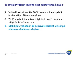 Suomalaisyrittäjät tavoittelevat kannattavaa kasvua
1. Voimakkaat, vähintään 30 % kasvutavoitteet yleisiä
ensimmäisen 10 vuoden aikana
2. Yli 10 vuotta toimineissa yrityksissä tavoite aseman
säilyttämisestä korostuu
3. Maltilliset, vähintään 10 % kasvutavoitteet yleisimpiä
elinkaaren kaikissa vaiheissa
09.10.13 Pentti Mäkinen
4
 