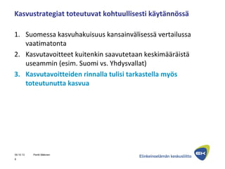 Kasvustrategiat toteutuvat kohtuullisesti käytännössä
1. Suomessa kasvuhakuisuus kansainvälisessä vertailussa
vaatimatonta
2. Kasvutavoitteet kuitenkin saavutetaan keskimääräistä
useammin (esim. Suomi vs. Yhdysvallat)
3. Kasvutavoitteiden rinnalla tulisi tarkastella myös
toteutunutta kasvua
09.10.13 Pentti Mäkinen
6
 