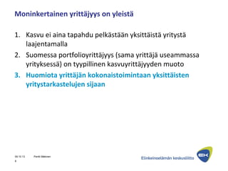 Moninkertainen yrittäjyys on yleistä
1. Kasvu ei aina tapahdu pelkästään yksittäistä yritystä
laajentamalla
2. Suomessa portfolioyrittäjyys (sama yrittäjä useammassa
yrityksessä) on tyypillinen kasvuyrittäjyyden muoto
3. Huomiota yrittäjän kokonaistoimintaan yksittäisten
yritystarkastelujen sijaan
09.10.13 Pentti Mäkinen
8
 