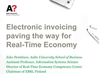 Electronic invoicing
paving the way for
Real-Time Economy
Esko Penttinen, Aalto University School of Business
Assistant Professor, Information Systems Science
Director of Real-Time Economy Competence Center
Chairman of XBRL Finland
 