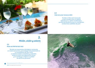 “Consolidando un Turismo Sostenible”
Misión, visión y valores
2.
Misión del PENTUR 2012-2021
“Brindar los lineamientos estratégicos nacionales,
en materia de turismo, para trabajar articuladamente en
la consolidación del Perú como
un destino turístico competitivo y sostenible,
donde el turista viva experiencias únicas,
y se contribuya a mejorar la calidad
de vida de los peruanos”.
Visión del sector Turismo al 2021
“Al 2021, el Perú será reconocido
a nivel mundial como un destino
referente por su oferta multitemática,
servicios de excelencia y por su contribución
al desarrollo sostenible del país”.
2.1	
2.2	
18
Exquisita Gastronomía
Surf
 