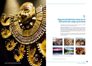 “Consolidando un Turismo Sostenible”
Algunas tendencias clave en la
demanda por viajes y turismo
1.
El PENTUR 2012-2021 recoge las principales tendencias de viaje en el mercado
internacional, de las cuales se destacan las siguientes:
Búsqueda de autenticidad. De acuerdo a estudios realizados5 se ha identificado
que hoy en día los viajeros están en la búsqueda de nuevos destinos, culturas,
gastronomía, viajes temáticos y deseo por experiencias que sean auténticas, aunadas
con el confort, calidad y altos estándares de servicio. En este sentido, el Perú, así
como otros destinos en América del Sur, Europa Oriental y Medio Oriente, se verán
favorecidos por esta tendencia.
PromPerú, en concordancia con las tendencias mundiales ha establecido 06 ejes
comunicacionales que alinearan el diseño de los productos turísticos con enfoque de
mercado, así tenemos:
Perú Actual
Perú Natural Perú Aventura Perú Fascinante
Perú Milenario Perú Cultura Viva
5 Future Brand (2011). Country Brand Index 2011-2012. London, UK.
Fuente: PROMPERÚ (2012)
Nota: Estos ejes comunicaciones podrán variar en función a las tendencias mundiales.
15
Museo Tumbas Reales del Señor de Sipán
 