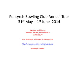 Pentyrch Bowling Club Annual Tour
31st May – 1st June 2014
Swindon and District
Wootton Bassett, Cirencester &
Malmesbury
Tour Magazine produced by Tim Morgan
http://www.pentyrchbowlingclub.co.uk/
@PentyrchBowls
 