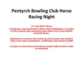 Pentyrch Bowling Club Horse
Racing Night
11th
July 2014 7.30 pm
A fundraiser organised by Brian Ilbery, Eileen Boddington, Liz Cugley
& Colin Howson ably assisted by many others and run by Andrew
and Ruth Davies.
Big thanks to everyone who turned up and everyone who couldn’t
make it but made contributions. Unofficially raised almost £1,000!
Just goes to show what can be done if people really set their minds
to something.
 