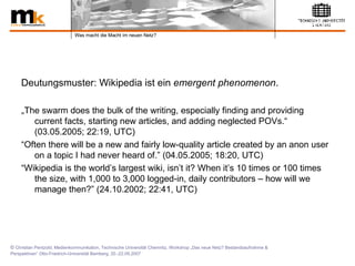 Deutungsmuster: Wikipedia ist ein  emergent phenomenon .   „ The swarm does the bulk of the writing, especially finding and providing current facts, starting new articles, and adding neglected POVs.“ (03.05.2005; 22:19, UTC) “ Often there will be a new and fairly low-quality article created by an anon user on a topic I had never heard of.” (04.05.2005; 18:20, UTC)  “ Wikipedia is the world’s largest wiki, isn’t it? When it’s 10 times or 100 times the size, with 1,000 to 3,000 logged-in, daily contributors – how will we manage then?” (24.10.2002; 22:41, UTC) 