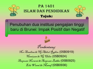 PA 1401
        ISLAM DAN PENDIDIKAN
                   Tajuk:

Penubuhan dua institusi pengajian tinggi
baru di Brunei: Impak Positif dan Negatif



                 Pembentang:
    Nor Amalina bt Hj Abdul Rahim (05B0919)
         Hamizan bt Hj Udin (05B0924)
    Ampuan Norarni bt Ampuan Babba (05B0925)
        Eda Wasni bt Manaf (05B0936)
 