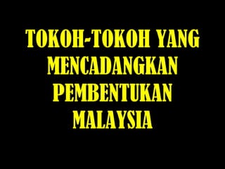 TOKOH-TOKOH YANG
MENCADANGKAN
PEMBENTUKAN
MALAYSIA
 