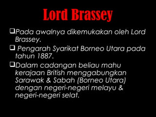 Lord Brassey
Pada awalnya dikemukakan oleh Lord
Brassey.
 Pengarah Syarikat Borneo Utara pada
tahun 1887.
Dalam cadangan beliau mahu
kerajaan British menggabungkan
Sarawak & Sabah (Borneo Utara)
dengan negeri-negeri melayu &
negeri-negeri selat.
 