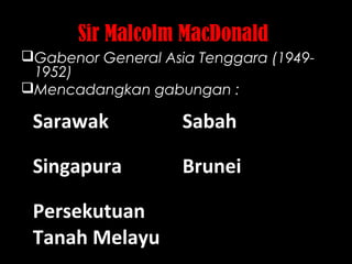 Sir Malcolm MacDonald
Gabenor General Asia Tenggara (1949-
1952)
Mencadangkan gabungan :
Sarawak Sabah
Singapura Brunei
Persekutuan
Tanah Melayu
 