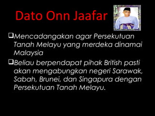 Dato Onn Jaafar
Mencadangakan agar Persekutuan
Tanah Melayu yang merdeka dinamai
Malaysia
Beliau berpendapat pihak British pasti
akan mengabungkan negeri Sarawak,
Sabah, Brunei, dan Singapura dengan
Persekutuan Tanah Melayu.
 