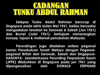 Selepas Tunku Abdul Rahman berucap di
Singapura pada akhir bulan Mei 1961, beliau berusaha
mengadakan lawatan ke Sarawak & Sabah (Jun 1961)
dan Brunei (Julai 1961)- bertujuan menerangkan
konsep, tujuan & matlamat penubuhan Malaysia.
Perundingan juga diadakan antara pegawai
kanan Persekutuan Tanah Melayu dengan Pegawai-
pegawai British dari Sarawak, Sabah dan Singapura-
HASILNYA- Jawatankuasa Perunding Perpaduan Kaum
(JPPK) ditubuhkan di Singapura pada jun 1961 yang
dipengerusikan oleh DONALD STEPHANS
 
 
 