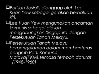 Barisan Sosialis dianggap oleh Lee
Kuan Yew sebagai gerakan berhaluan
kiri.
Lee Kuan Yew mengunakan ancaman
komunis sebagai alasan
mengabungkan Singapura dengan
Persekutuan Tanah Melayu.
Persekutuan Tanah Melayu
berpengalaman dalam membanteras
pengruh Parti Komunis
Malaya(PKM).semasa tempoh darurat
(1948-1960)
 