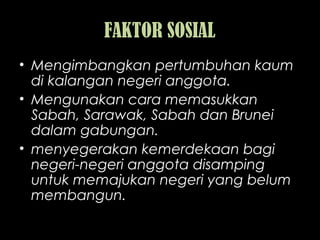 FAKTOR SOSIAL
• Mengimbangkan pertumbuhan kaum
di kalangan negeri anggota.
• Mengunakan cara memasukkan
Sabah, Sarawak, Sabah dan Brunei
dalam gabungan.
• menyegerakan kemerdekaan bagi
negeri-negeri anggota disamping
untuk memajukan negeri yang belum
membangun.
 