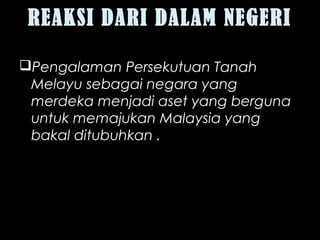 REAKSI DARI DALAM NEGERI
Pengalaman Persekutuan Tanah
Melayu sebagai negara yang
merdeka menjadi aset yang berguna
untuk memajukan Malaysia yang
bakal ditubuhkan .
 