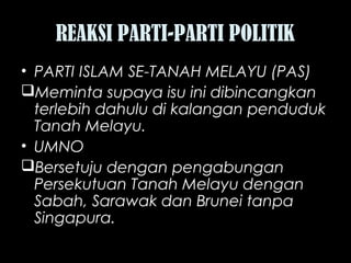 REAKSI PARTI-PARTI POLITIK
• PARTI ISLAM SE-TANAH MELAYU (PAS)
Meminta supaya isu ini dibincangkan
terlebih dahulu di kalangan penduduk
Tanah Melayu.
• UMNO
Bersetuju dengan pengabungan
Persekutuan Tanah Melayu dengan
Sabah, Sarawak dan Brunei tanpa
Singapura.
 
