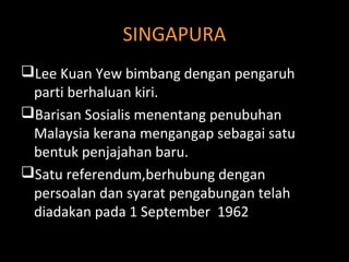 SINGAPURA
Lee Kuan Yew bimbang dengan pengaruh
parti berhaluan kiri.
Barisan Sosialis menentang penubuhan
Malaysia kerana mengangap sebagai satu
bentuk penjajahan baru.
Satu referendum,berhubung dengan
persoalan dan syarat pengabungan telah
diadakan pada 1 September 1962
 