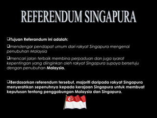 Tujuan Referandum ini adalah:
mendengar pendapat umum dari rakyat Singapura mengenai
penubuhan Malaysia
mencari jalan terbaik membina perpaduan dan juga syarat
kepentingan yang diinginkan oleh rakyat Singapura supaya bersetuju
dengan penubuhan Malaysia.
Berdasarkan referendum tersebut, majoriti daripada rakyat Singapura
menyerahkan sepenuhnya kepada kerajaan Singapura untuk membuat
keputusan tentang penggabungan Malaysia dan Singapura.
 