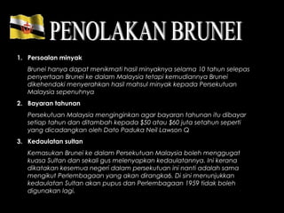 1. Persoalan minyak
Brunei hanya dapat menikmati hasil minyaknya selama 10 tahun selepas
penyertaan Brunei ke dalam Malaysia tetapi kemudiannya Brunei
dikehendaki menyerahkan hasil mahsul minyak kepada Persekutuan
Malaysia sepenuhnya
2. Bayaran tahunan
Persekutuan Malaysia menginginkan agar bayaran tahunan itu dibayar
setiap tahun dan ditambah kepada $50 atau $60 juta setahun seperti
yang dicadangkan oleh Dato Paduka Neil Lawson Q
3. Kedaulatan sultan
Kemasukan Brunei ke dalam Persekutuan Malaysia boleh menggugat
kuasa Sultan dan sekali gus melenyapkan kedaulatannya. Ini kerana
dikatakan kesemua negeri dalam persekutuan ini nanti adalah sama
mengikut Perlembagaan yang akan dirangka6. Di sini menunjukkan
kedaulatan Sultan akan pupus dan Perlembagaan 1959 tidak boleh
digunakan lagi.
 
