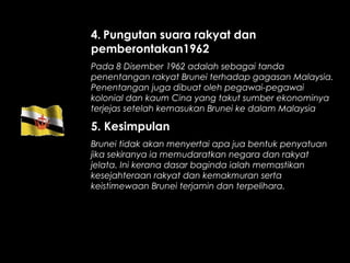 4. Pungutan suara rakyat dan
pemberontakan1962
Pada 8 Disember 1962 adalah sebagai tanda
penentangan rakyat Brunei terhadap gagasan Malaysia.
Penentangan juga dibuat oleh pegawai-pegawai
kolonial dan kaum Cina yang takut sumber ekonominya
terjejas setelah kemasukan Brunei ke dalam Malaysia
5. Kesimpulan
Brunei tidak akan menyertai apa jua bentuk penyatuan
jika sekiranya ia memudaratkan negara dan rakyat
jelata. Ini kerana dasar baginda ialah memastikan
kesejahteraan rakyat dan kemakmuran serta
keistimewaan Brunei terjamin dan terpelihara.
 