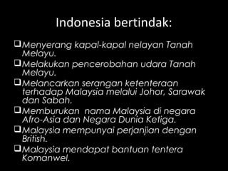Indonesia bertindak:
Menyerang kapal-kapal nelayan Tanah
Melayu.
Melakukan pencerobahan udara Tanah
Melayu.
Melancarkan serangan ketenteraan
terhadap Malaysia melalui Johor, Sarawak
dan Sabah.
Memburukan nama Malaysia di negara
Afro-Asia dan Negara Dunia Ketiga.
Malaysia mempunyai perjanjian dengan
British.
Malaysia mendapat bantuan tentera
Komanwel.
 