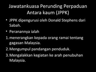 Jawatankuasa Perunding Perpaduan
Antara kaum (JPPK)
• JPPK dipengurusi oleh Donald Stephens dari
Sabah.
• Peranannya ialah
1.menerangkan kepada orang ramai tentang
gagasan Malaysia.
2.Mengumpul pandangan penduduk.
3.Mengalakkan kegiatan ke arah penubuhan
Malaysia.
 