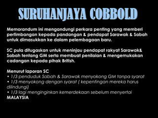Memorandum ini mengandungi perkara penting yang memberi
pertimbangan kepada pandangan & pendapat Sarawak & Sabah
untuk dimasukkan ke dalam pelembagaan baru.
 
SC pula ditugaskan untuk meninjau pendapat rakyat Sarawak&
Sabah tentang GM serta membuat penilaian & mengemukakan
cadangan kepada pihak British.
Menurut laporan SC
• 1/3 penduduk Sabah & Sarawak menyokong GM tanpa syarat
• 1/3 menyokong dengan syarat ( kepentingan mereka harus
dilindungi)
• 1/3 lagi menginginkan kemerdekaan sebelum menyertai
MALAYSIA
 