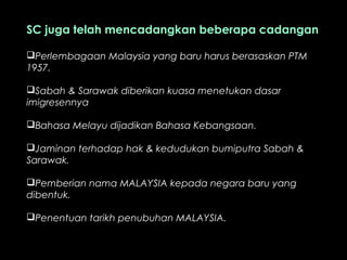 SC juga telah mencadangkan beberapa cadangan
Perlembagaan Malaysia yang baru harus berasaskan PTM
1957.
Sabah & Sarawak diberikan kuasa menetukan dasar
imigresennya
Bahasa Melayu dijadikan Bahasa Kebangsaan.
Jaminan terhadap hak & kedudukan bumiputra Sabah &
Sarawak.
Pemberian nama MALAYSIA kepada negara baru yang
dibentuk.
Penentuan tarikh penubuhan MALAYSIA.
 