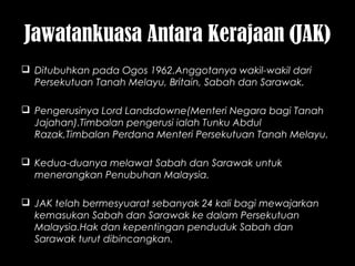 Jawatankuasa Antara Kerajaan (JAK)
 Ditubuhkan pada Ogos 1962.Anggotanya wakil-wakil dari
Persekutuan Tanah Melayu, Britain, Sabah dan Sarawak.
 Pengerusinya Lord Landsdowne(Menteri Negara bagi Tanah
Jajahan).Timbalan pengerusi ialah Tunku Abdul
Razak,Timbalan Perdana Menteri Persekutuan Tanah Melayu.
 Kedua-duanya melawat Sabah dan Sarawak untuk
menerangkan Penubuhan Malaysia.
 JAK telah bermesyuarat sebanyak 24 kali bagi mewajarkan
kemasukan Sabah dan Sarawak ke dalam Persekutuan
Malaysia.Hak dan kepentingan penduduk Sabah dan
Sarawak turut dibincangkan.
 