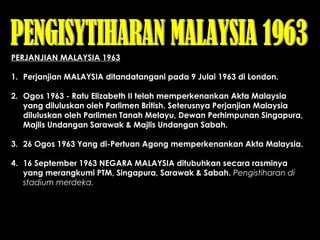 PERJANJIAN MALAYSIA 1963
1. Perjanjian MALAYSIA ditandatangani pada 9 Julai 1963 di London.
 
2. Ogos 1963 - Ratu Elizabeth II telah memperkenankan Akta Malaysia
yang diluluskan oleh Parlimen British. Seterusnya Perjanjian Malaysia
diluluskan oleh Parlimen Tanah Melayu, Dewan Perhimpunan Singapura,
Majlis Undangan Sarawak & Majlis Undangan Sabah.
 
3. 26 Ogos 1963 Yang di-Pertuan Agong memperkenankan Akta Malaysia.
 
4. 16 September 1963 NEGARA MALAYSIA ditubuhkan secara rasminya
yang merangkumi PTM, Singapura, Sarawak & Sabah. Pengistiharan di
stadium merdeka.
 