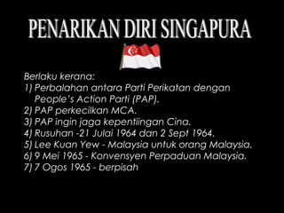 Berlaku kerana:
1) Perbalahan antara Parti Perikatan dengan
People’s Action Parti (PAP).
2) PAP perkecilkan MCA.
3) PAP ingin jaga kepentiingan Cina.
4) Rusuhan -21 Julai 1964 dan 2 Sept 1964.
5) Lee Kuan Yew - Malaysia untuk orang Malaysia.
6) 9 Mei 1965 - Konvensyen Perpaduan Malaysia.
7) 7 Ogos 1965 - berpisah
 
