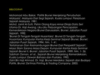BIBLIOGRAFI
Mohamad Abu Bakar, 'Politik Brunei Menjelang Penubuhan
Malaysia', Malaysia Dari Segi Sejarah, Kuala Lumpur: Persatuan
Sejarah Malaysia, 1981.
Mohd. Jamil Al-Sufri, Pehin Orang Kaya Amar Diraja Dato Seri
Utama Dr. Haji Awang, Liku-Liku Perjuangan Pencapaian
Kemerdekaan Negara Brunei Darussalam, Brunei: Jabatan Pusat
Sejarah, 1992.
'Brunei Di Tengah-Tengah Nusantara', Brunei Di Tengah-Tengah
Nusantara: Kumpulan Kertas Kerja Seminar Sejarah Brunei, Brunei:
Jabatan Pusat Sejarah, 1994. hlm. 1- 41.
'Ketahanan Dan Kesinambungan Brunei Dari Perspektif Sejarah',
Masa Silam Sarana Masa Depan: Kumpulan Kertas Kerja Seminar
Sejarah Brunei II, Brunei: Jabatan Pusat Sejarah, 1999. hlm. 1- 56.
Sabihah Osman, et al., Sejarah Brunei Menjelang Kemerdekaan,
Kuala Lumpur: Dewan Bahasa dan Pustaka, 1995.
Zaini Bin Haji Ahmad, Dr. Haji, Brunei Merdeka: Sejarah dan Budaya
Politik, Brunei: De'lmas Printing & Trading Company, 2003.
 