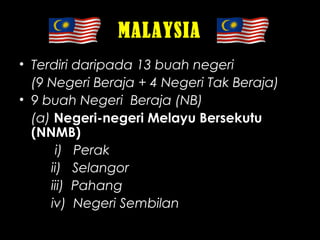 MALAYSIA
• Terdiri daripada 13 buah negeri
(9 Negeri Beraja + 4 Negeri Tak Beraja)
• 9 buah Negeri Beraja (NB)
(a) Negeri-negeri Melayu Bersekutu
(NNMB)
i) Perak
ii) Selangor
iii) Pahang
iv) Negeri Sembilan
 