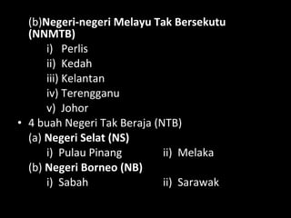 (b)Negeri-negeri Melayu Tak Bersekutu
(NNMTB)
i) Perlis
ii) Kedah
iii) Kelantan
iv) Terengganu
v) Johor
• 4 buah Negeri Tak Beraja (NTB)
(a) Negeri Selat (NS)
i) Pulau Pinang ii) Melaka
(b) Negeri Borneo (NB)
i) Sabah ii) Sarawak
 
