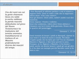 Uno dei nomi con cui la gente chiamava Gesù era rabbi  (o anche rabbino):  la parola maestro (didaskalos nel greco del Nuovo Testamento) è la traduzione del termine aramaico. Indubbiamente si trattava di un Maestro profondamente diverso dai maestri del tempo. Il Maestro I due discepoli lo udirono parlare e così si misero a seguire Gesù. Gesù si voltò e vide che lo seguivano. Allora disse: «Che cosa volete?». Essi gli dissero: «Dove abiti, rabbi?» (rabbi vuol dire maestro). Gesù rispose: «Venite e vedrete». Quei due andarono, videro dove Gesù abitava e rimasero con lui il resto della giornata. Erano circa le quattro del pomeriggio. Giovanni 1, 37-39   Gesù terminò di lavare i piedi ai discepoli, riprese la sua veste e si mise di nuovo a tavola. Poi disse: «Capite quello che ho fatto per voi? Voi mi chiamate Maestro e Signore, e fate bene perché lo sono. Dunque, se io, Signore e Maestro, vi ho lavato i piedi, anche voi dovete lavarvi i piedi gli uni gli altri. lo vi ho dato un esempio perché facciate come io ho fatto a voi». Giovanni 13, 12-15 
