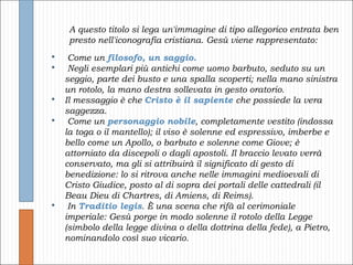 A questo titolo si lega un'immagine di tipo allegorico entrata ben presto nell'iconografia cristiana. Gesù viene rappresentato: Come un  filosofo, un saggio. Negli esemplari più antichi come uomo barbuto, seduto su un seggio, parte dei busto e una spalla scoperti; nella mano sinistra un rotolo, la mano destra sollevata in gesto oratorio.  Il messaggio è che  Cristo è il sapiente  che possiede la vera saggezza. Come un  personaggio nobile , completamente vestito (indossa la toga o il mantello); il viso è solenne ed espressivo, imberbe e bello come un Apollo, o barbuto e solenne come Giove; è attorniato da discepoli o dagli apostoli. Il braccio levato verrà conservato, ma gli si attribuirà il significato di gesto di benedizione: lo si ritrova anche nelle immagini medioevali di Cristo Giudice, posto al di sopra dei portali delle cattedrali (il Beau Dieu di Chartres, di Amiens, di Reims). In   Traditio legis . È una scena che rifà al cerimoniale imperiale: Gesù porge in modo solenne il rotolo della Legge (simbolo della legge divina o della dottrina della fede), a Pietro, nominandolo così suo vicario. 