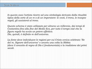 In questo caso l'artista ricorre ad una simbologia derivata dalla ritualità tipica della corte di un re o di un imperatore: le vesti, il trono, le insegne regali, gli assistenti al trono. Questo schema è stato utilizzato per almeno un millennio, dai tempi di Costantino fino alla fine del Medio Evo, per tutto il tempo cioè che la figura regale ha avuto un potere effettivo.  Dio, quindi, è definito re dell'universo.  La fonte deve individuare le ragioni per cui Cristo veniva celebrato "Re dei re, Signore dell'universo" e ancora una volta la Bibbia  (dove il concetto di regno di Dio è fondamentale) e la tradizione dei primi secoli.  Gesù Re dei re 
