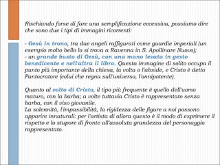 Rischiando forse di fare una semplificazione eccessiva, possiamo dire che sono due i tipi di immagini ricorrenti: -  Gesù in trono , tra due angeli raffigurati come guardie imperiali (un esempio molto bello lo si trova a Ravenna in S. Apollinare Nuovo); - un  grande busto di Gesù, con una mano levata in gesto benedicente e nell'altra il libro.  Questa immagine di solito occupa il punto più importante della chiesa, la volta o l'abside, e Cristo è detto Pantocratore (colui che regna sull'universo, l'onnipotente). Quanto al  volto di Cristo , il tipo più frequente è quello dell'uomo maturo, con la barba; a volte tuttavia Cristo è rappresentato senza barba, con il viso giovanile.  La solennità, l'impassibilità, la rigidezza delle figure a noi possono apparire innaturali: per l'artista di allora questo è il modo di esprimere il rispetto e lo stupore di fronte all'assoluta grandezza del personaggio rappresentato. 
