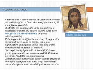 A partire dal V secolo cresce in Oriente l'interesse per un'immagine di Gesù che lo rappresenti il più somigliante possibile. Il ritratto era considerato tanto più potente e miracoloso quanto più poteva essere detto vero,  non fatto da mano d'uomo  (in greco acheiropoieitós). Molte leggende si diffondono nei secoli seguenti e narrano di vere icone di Cristo: tra le più significative la leggenda della Veronica' e dei mandilion del re Agdar di Edessa. Uno degli esempi più belli di icona di Cristo è quella proveniente dal monastero di S. Caterina sul Sinai. Prodotta probabilmente a Costantinopoli, appartiene ad un esiguo gruppo di immagini scampate alla furia degli iconoclasti: venne riscoperta sotto strati di pitture successive. Cristo archeopita Nostalgia di un ritratto  