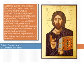 Cristo Pantocratore, S. Caterina del Sinai Abbiamo qui un volto umano determinato; ma in esso, come osserva André Grabar, «l'artista ottiene un effetto di distacco e di atemporalità, una espressione pittorica della natura divina». [ ... ] L'artista è riuscito a usare con tanta abilità «elementi astratti accanto a elementi più naturalistici», da riuscire ad «esprimere pittoricamente il dogma delle due nature di Cristo, la divina e l'umana»  