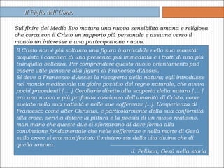 Sul finire del Medio Evo matura una nuova sensibilità umana e religiosa che cerca con il Cristo un rapporto più personale e assume verso il mondo un interesse e una partecipazione nuova. Il Figlio dell’Uomo Il Cristo non è più soltanto una figura inarrivabile nella sua maestà: acquista i caratteri di una presenza più immediata e i tratti di una più tranquilla bellezza. Per comprendere questo nuovo orientamento può essere utile pensare alla figura di Francesco d'Assisi. Si deve a Francesco d'Assisi la riscoperta della natura; egli introdusse nel mondo medioevale un gioire positivo del regno naturale, che aveva pochi precedenti [ ... ] Corollario diretto alla scoperta della natura [ ... ] era una nuova e più profonda coscienza dell'umanità di Cristo, come svelato nella sua natività e nelle sue sofferenze [...]. L'esperienza di Francesco come alter Christus, e particolarmente della sua conformità alla croce, servì a dotare la pittura e la poesia di un nuovo realismo, man mano che queste due si sforzavano di dare forma alla convinzione fondamentale che nelle sofferenze e nella morte di Gesù sulla croce si era manifestato il mistero sia della vita divina che di quella umana. J. Pelikan, Gesù nella storia 